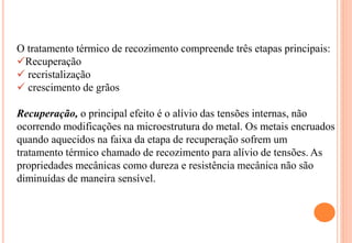 O tratamento térmico de recozimento compreende três etapas principais:
Recuperação
 recristalização
 crescimento de grãos
Recuperação, o principal efeito é o alívio das tensões internas, não
ocorrendo modificações na microestrutura do metal. Os metais encruados
quando aquecidos na faixa da etapa de recuperação sofrem um
tratamento térmico chamado de recozimento para alívio de tensões. As
propriedades mecânicas como dureza e resistência mecânica não são
diminuídas de maneira sensível.
 