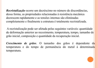 Recristalização ocorre um decréscimo no número de discordâncias,
dessa forma, as propriedades relacionadas à resistência mecânica
decrescem rapidamente e as tensões internas são eliminadas
completamente e finalmente a estrutura é totalmente recristalizada.
A recristalização pode ser afetada pelas seguintes variáveis: quantidade
de deformação anterior ao recozimento, temperatura, tempo, tamanho de
grão inicial, composição e quantidade da recuperação inicial.
Crescimento de grãos. O tamanho dos grãos é dependente da
temperatura e do tempo de permanência do metal à determinada
temperatura.
 