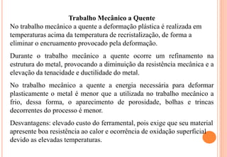 Trabalho Mecânico a Quente
No trabalho mecânico a quente a deformação plástica é realizada em
temperaturas acima da temperatura de recristalização, de forma a
eliminar o encruamento provocado pela deformação.
Durante o trabalho mecânico a quente ocorre um refinamento na
estrutura do metal, provocando a diminuição da resistência mecânica e a
elevação da tenacidade e ductilidade do metal.
No trabalho mecânico a quente a energia necessária para deformar
plasticamente o metal é menor que a utilizada no trabalho mecânico a
frio, dessa forma, o aparecimento de porosidade, bolhas e trincas
decorrentes do processo é menor.
Desvantagens: elevado custo do ferramental, pois exige que seu material
apresente boa resistência ao calor e ocorrência de oxidação superficial
devido as elevadas temperaturas.
 