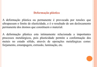 Deformação plástica
A deformação plástica ou permanente é provocada por tensões que
ultrapassam o limite de elasticidade, e é o resultado de um deslocamento
permanente dos átomos que constituem o material.
A deformação plástica esta intimamente relacionada a importantes
processos metalúrgicos, pois plasticidade permite a conformação dos
metais no estado sólido, através de operações metalúrgicas como:
forjamento, estampagem, extrusão, laminação, etc.
 