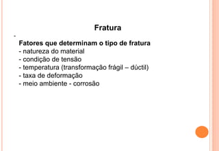 Fratura
-
Fatores que determinam o tipo de fratura
- natureza do material
- condição de tensão
- temperatura (transformação frágil – dúctil)
- taxa de deformação
- meio ambiente - corrosão
 