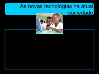 As novas tecnologias na atual
sociedade
Uma das funções da escola, por meio de
seus educadores, é estimular os alunos a
interagir com essa tecnologia que, em
pleno século XXI, se torna fundamental,
pois todas as esferas da cadeia produtiva
da sociedade utilizam esse sistema.
 