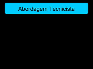 Abordagem Tecnicista
• Práticas Pedagógicas
– Ênfase na reprodução do conhecimento, nas aulas expositivas e
nos exercícios repetitivos
– as tecnologias na educação aparecem como ferramentas para
facilitar a reprodução fiel de conteúdos auxiliando a assimilação
e a repetição.
– O acento não reside sobre o professor ou o aluno, mas nos
próprios meios sem se questionar suas finalidades.
– Desse modo, a utilização de tecnologias na escola tecnicista foi
associada a uma visão limitada de educação onde a função do
aluno é aprender a fazer.
 