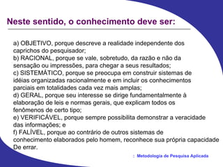 Neste sentido, o conhecimento deve ser: a) OBJETIVO, porque descreve a realidade independente dos caprichos do pesquisador; b) RACIONAL, porque se vale, sobretudo, da razão e não da sensação ou impressões, para chegar a seus resultados; c) SISTEMÁTICO, porque se preocupa em construir sistemas de idéias organizadas racionalmente e em incluir os conhecimentos parciais em totalidades cada vez mais amplas; d) GERAL, porque seu interesse se dirige fundamentalmente à elaboração de leis e normas gerais, que explicam todos os fenômenos de certo tipo; e) VERIFICÁVEL, porque sempre possibilita demonstrar a veracidade das informações; e f) FALÍVEL, porque ao contrário de outros sistemas de conhecimento elaborados pelo homem, reconhece sua própria capacidade De errar. 