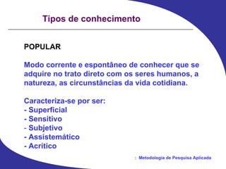 Tipos de conhecimento POPULAR Modo corrente e espontâneo de conhecer que se  adquire no trato direto com os seres humanos, a  natureza, as circunstâncias da vida cotidiana. Caracteriza-se por ser: - Superficial - Sensitivo -  Subjetivo - Assistemático - Acrítico 