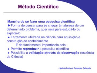 Método Científico Maneira de se fazer uma pesquisa científica ► Forma de pensar para se chegar à natureza de um determinado problema, quer seja para estudá-lo ou explicá-lo ►   Ferramenta utilizada na ciência para aquisição e construção do conhecimento É de fundamental importância pois: ►   Permite  reproduzir  a pesquisa científica ►   Possibilita a  validação através da observação  (essência da Ciência) 