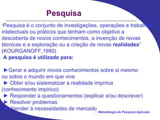 Pesquisa “ Pesquisa é o conjunto de investigações, operações e trabalhos intelectuais ou práticos que tenham como objetivo a descoberta de novos conhecimentos, a invenção de novas técnicas e a exploração ou a criação de novas  realidades ” (KOURGANOFF,1990) A pesquisa é utilizada para: ► Gerar e adquirir novos conhecimentos sobre si mesmo ou sobre o mundo em que vive ►  Obter e/ou sistematizar a realidade impírica (conhecimento impírico) ►  Responder a questionamentos (explicar e/ou descrever) ►  Resolver problemas ►  Atender à necessidades de mercado 