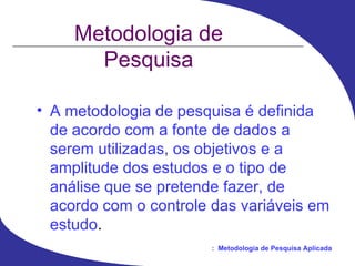 Metodologia de Pesquisa A metodologia de pesquisa é definida de acordo com a fonte de dados a serem utilizadas, os objetivos e a amplitude dos estudos e o tipo de análise que se pretende fazer, de acordo com o controle das variáveis em estudo . 