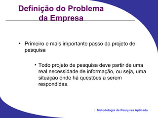 Definição do Problema da Empresa Primeiro e mais importante passo do projeto de pesquisa Todo projeto de pesquisa deve partir de uma real necessidade de informação, ou seja, uma situação onde há questões a serem respondidas. 
