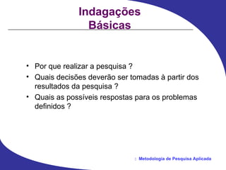 Indagações Básicas Por que realizar a pesquisa ? Quais decisões deverão ser tomadas à partir dos resultados da pesquisa ? Quais as possíveis respostas para os problemas definidos ? 