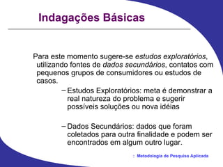 Indagações Básicas Para este momento sugere-se  estudos exploratórios , utilizando fontes de  dados secundários , contatos com pequenos grupos de consumidores ou estudos de casos.  Estudos Exploratórios: meta é demonstrar a real natureza do problema e sugerir possíveis soluções ou nova idéias Dados Secundários: dados que foram coletados para outra finalidade e podem ser encontrados em algum outro lugar.  