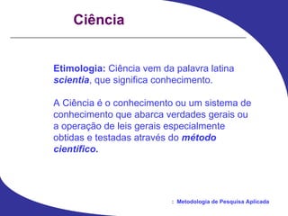 Ciência Etimologia:  Ciência vem da palavra latina scientia , que significa conhecimento. A Ciência é o conhecimento ou um sistema de conhecimento que abarca verdades gerais ou a operação de leis gerais especialmente obtidas e testadas através do  método científico . 