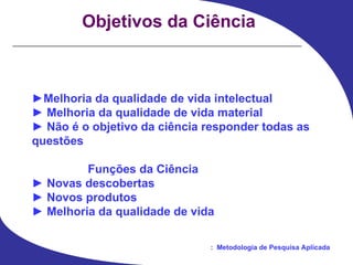 Objetivos da Ciência ► Melhoria da qualidade de vida intelectual ►   Melhoria da qualidade de vida material ►   Não é o objetivo da ciência responder todas as questões Funções da Ciência ►   Novas descobertas ►   Novos produtos ►   Melhoria da qualidade de vida 