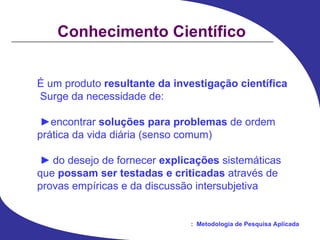 Conhecimento Científico É um produto  resultante da investigação científica Surge da necessidade de: ► encontrar  soluções para problemas  de ordem prática da vida diária (senso comum) ►   do desejo de fornecer  explicações  sistemáticas que  possam ser testadas e criticadas  através de provas empíricas e da discussão intersubjetiva 