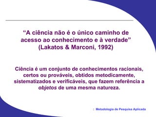“ A ciência não é o único caminho de acesso ao conhecimento e à verdade” (Lakatos & Marconi, 1992) Ciência é um conjunto de conhecimentos racionais, certos ou prováveis, obtidos metodicamente, sistematizados e verificáveis, que fazem referência a objetos  de uma mesma natureza. 