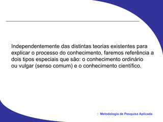 Independentemente das distintas teorias existentes para explicar o processo do conhecimento, faremos referência a dois tipos especiais que são: o conhecimento ordinário ou vulgar (senso comum) e o conhecimento científico. 