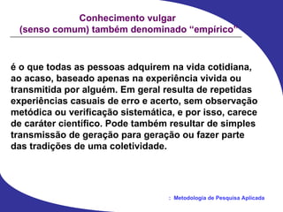 é o que todas as pessoas adquirem na vida cotidiana,  ao acaso, baseado apenas na experiência vivida ou  transmitida por alguém. Em geral resulta de repetidas  experiências casuais de erro e acerto, sem observação  metódica ou verificação sistemática, e por isso, carece  de caráter científico. Pode também resultar de simples  transmissão de geração para geração ou fazer parte  das tradições de uma coletividade. Conhecimento vulgar  (senso comum) também denominado “empírico” 