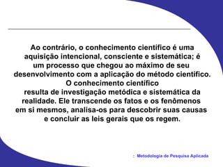 Ao contrário, o conhecimento científico é uma aquisição intencional, consciente e sistemática; é um processo que chegou ao máximo de seu  desenvolvimento com a aplicação do método científico. O conhecimento científico resulta de investigação metódica e sistemática da realidade. Ele transcende os fatos e os fenômenos  em si mesmos, analisa-os para descobrir suas causas  e concluir as leis gerais que os regem. 