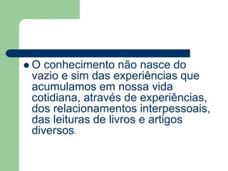  O conhecimento não nasce do 
vazio e sim das experiências que 
acumulamos em nossa vida 
cotidiana, através de experiências, 
dos relacionamentos interpessoais, 
das leituras de livros e artigos 
diversos. 
 