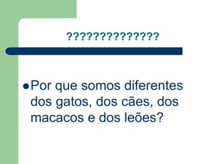 ?????????????? 
Por que somos diferentes 
dos gatos, dos cães, dos 
macacos e dos leões? 
 