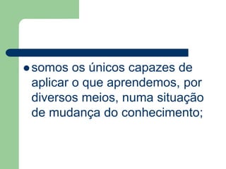 somos os únicos capazes de 
aplicar o que aprendemos, por 
diversos meios, numa situação 
de mudança do conhecimento; 
 
