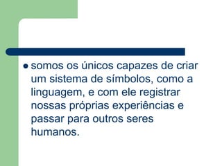  somos os únicos capazes de criar 
um sistema de símbolos, como a 
linguagem, e com ele registrar 
nossas próprias experiências e 
passar para outros seres 
humanos. 
 