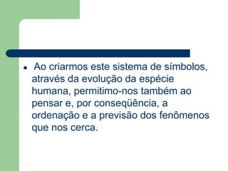  Ao criarmos este sistema de símbolos, 
através da evolução da espécie 
humana, permitimo-nos também ao 
pensar e, por conseqüência, a 
ordenação e a previsão dos fenômenos 
que nos cerca. 
 