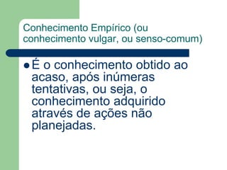 Conhecimento Empírico (ou 
conhecimento vulgar, ou senso-comum) 
 É o conhecimento obtido ao 
acaso, após inúmeras 
tentativas, ou seja, o 
conhecimento adquirido 
através de ações não 
planejadas. 
 