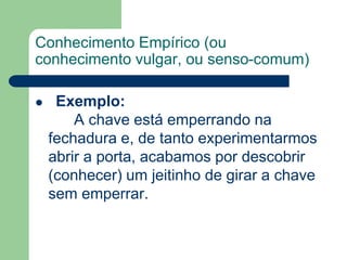 Conhecimento Empírico (ou 
conhecimento vulgar, ou senso-comum) 
 Exemplo: 
A chave está emperrando na 
fechadura e, de tanto experimentarmos 
abrir a porta, acabamos por descobrir 
(conhecer) um jeitinho de girar a chave 
sem emperrar. 
 