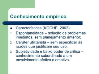 Conhecimento empírico 
 Características (KOCHE, 2002): 
1. Espontaneidade – solução de problemas 
imediatos, sem planejamento anterior; 
2. Caráter utilitarista – sem especificar as 
razões que justificam seu uso; 
3. Subjetividade e baixo poder de crítica – 
conhecimento subordinado a um 
envolvimento afetivo e emotivo. 
 
