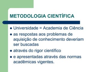 METODOLOGIA CIENTÍFICA 
 Universidade = Academia de Ciência 
 as respostas aos problemas de 
aquisição de conhecimento deveriam 
ser buscadas 
 através do rigor científico 
 e apresentadas através das normas 
acadêmicas vigentes. 
 