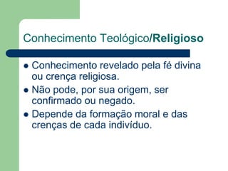 Conhecimento Teológico/Religioso 
 Conhecimento revelado pela fé divina 
ou crença religiosa. 
 Não pode, por sua origem, ser 
confirmado ou negado. 
 Depende da formação moral e das 
crenças de cada indivíduo. 
 