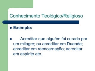 Conhecimento Teológico/Religioso 
 Exemplo: 
 Acreditar que alguém foi curado por 
um milagre; ou acreditar em Duende; 
acreditar em reencarnação; acreditar 
em espírito etc.. 
 