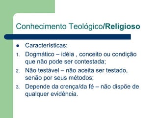 Conhecimento Teológico/Religioso 
 Características: 
1. Dogmático – idéia , conceito ou condição 
que não pode ser contestada; 
2. Não testável – não aceita ser testado, 
senão por seus métodos; 
3. Depende da crença/da fé – não dispõe de 
qualquer evidência. 
 