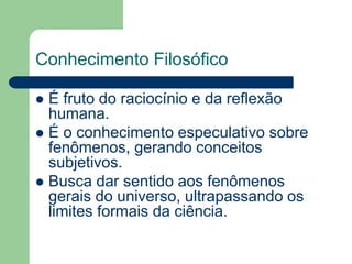 Conhecimento Filosófico 
 É fruto do raciocínio e da reflexão 
humana. 
 É o conhecimento especulativo sobre 
fenômenos, gerando conceitos 
subjetivos. 
 Busca dar sentido aos fenômenos 
gerais do universo, ultrapassando os 
limites formais da ciência. 
 