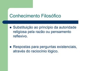 Conhecimento Filosófico 
 Substituição ao princípio da autoridade 
religiosa pela razão ou pensamento 
reflexivo. 
 Respostas para perguntas existenciais, 
através do raciocínio lógico. 
 