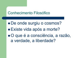 Conhecimento Filosófico 
De onde surgiu o cosmos? 
 Existe vida após a morte? 
O que é a consciência, a razão, 
a verdade, a liberdade? 
 