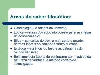 Áreas do saber filosófico: 
 Cosmologia – a origem do universo; 
 Lógica – regras do raciocínio correto para se chegar 
ao conhecimento; 
 Ética – conceitos do bem e mal, certo e errado, 
normas morais do comportamento humano; 
 Estética – essência do belo e as categorias do 
mundo sensível; 
 Epistemologia (teoria do conhecimento) – estudo da 
natureza da verdade, o método correto de 
investigação. 
 
