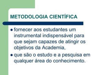 METODOLOGIA CIENTÍFICA 
 fornecer aos estudantes um 
instrumental indispensável para 
que sejam capazes de atingir os 
objetivos da Academia, 
 que são o estudo e a pesquisa em 
qualquer área do conhecimento. 
 