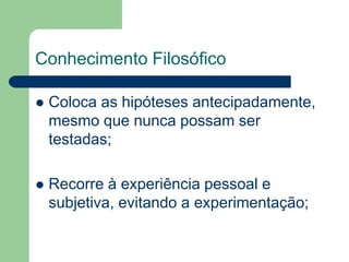Conhecimento Filosófico 
 Coloca as hipóteses antecipadamente, 
mesmo que nunca possam ser 
testadas; 
 Recorre à experiência pessoal e 
subjetiva, evitando a experimentação; 
 