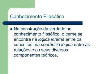 Conhecimento Filosófico 
 Na construção da verdade no 
conhecimento filosófico, o cerne se 
encontra na lógica interna entre os 
conceitos, na coerência lógica entre as 
relações e os seus diversos 
componentes teóricos. 
 