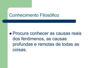 Conhecimento Filosófico 
 Procura conhecer as causas reais 
dos fenômenos, as causas 
profundas e remotas de todas as 
coisas. 
 