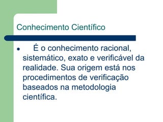 Conhecimento Científico 
 É o conhecimento racional, 
sistemático, exato e verificável da 
realidade. Sua origem está nos 
procedimentos de verificação 
baseados na metodologia 
científica. 
 