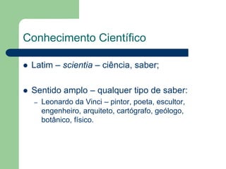 Conhecimento Científico 
 Latim – scientia – ciência, saber; 
 Sentido amplo – qualquer tipo de saber: 
– Leonardo da Vinci – pintor, poeta, escultor, 
engenheiro, arquiteto, cartógrafo, geólogo, 
botânico, físico. 
 