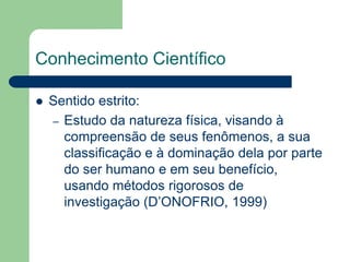 Conhecimento Científico 
 Sentido estrito: 
– Estudo da natureza física, visando à 
compreensão de seus fenômenos, a sua 
classificação e à dominação dela por parte 
do ser humano e em seu benefício, 
usando métodos rigorosos de 
investigação (D’ONOFRIO, 1999) 
 