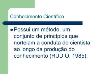 Conhecimento Científico 
Possui um método, um 
conjunto de princípios que 
norteiam a conduta do cientista 
ao longo da produção do 
conhecimento (RUDIO, 1985). 
 