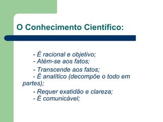 O Conhecimento Científico: 
- É racional e objetivo; 
- Atém-se aos fatos; 
- Transcende aos fatos; 
- É analítico (decompõe o todo em 
partes); 
- Requer exatidão e clareza; 
- É comunicável; 
 