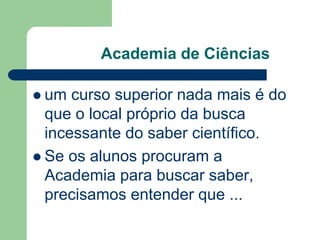Academia de Ciências 
 um curso superior nada mais é do 
que o local próprio da busca 
incessante do saber científico. 
 Se os alunos procuram a 
Academia para buscar saber, 
precisamos entender que ... 
 