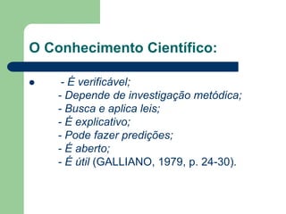 O Conhecimento Científico: 
 - É verificável; 
- Depende de investigação metódica; 
- Busca e aplica leis; 
- É explicativo; 
- Pode fazer predições; 
- É aberto; 
- É útil (GALLIANO, 1979, p. 24-30). 
 