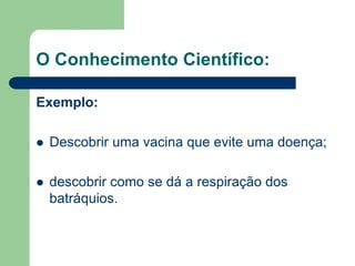 O Conhecimento Científico: 
Exemplo: 
 Descobrir uma vacina que evite uma doença; 
 descobrir como se dá a respiração dos 
batráquios. 
 